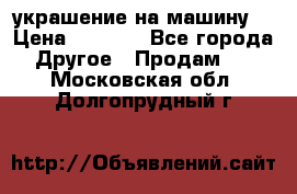 украшение на машину  › Цена ­ 2 000 - Все города Другое » Продам   . Московская обл.,Долгопрудный г.